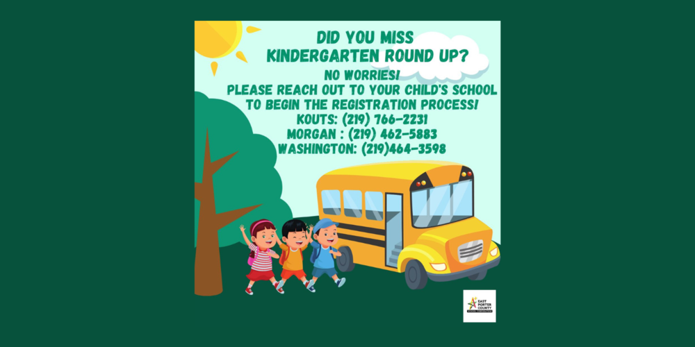 Kindergarten Round Up ​Did you miss Kindergarten Round-Up? No worries! Please reach out to your child's school to begin the registration process!   Kouts: (219) 766-2231 Morgan: (219) 462-5883  Washington: (219) 464-3598